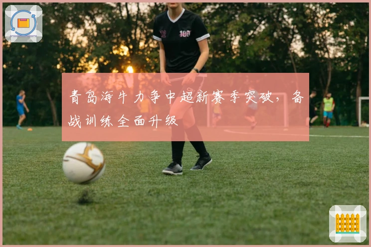 青岛海牛力争中超新赛季突破，备战训练全面升级