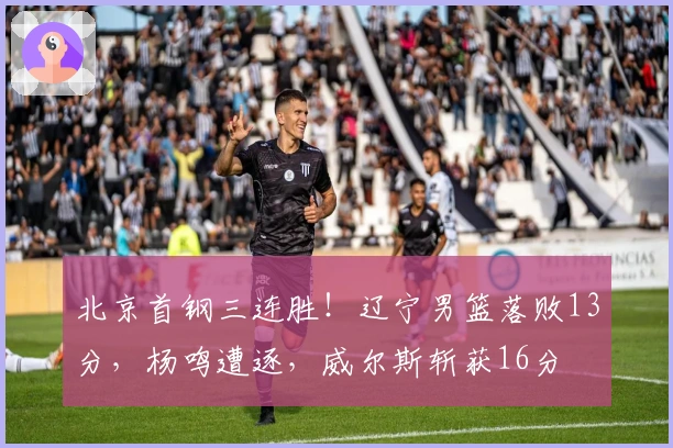 北京首钢三连胜！辽宁男篮落败13分，杨鸣遭逐，威尔斯斩获16分