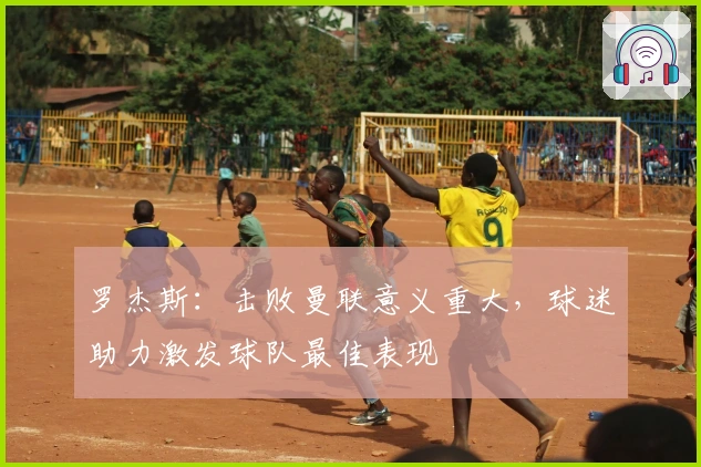 罗杰斯：击败曼联意义重大，球迷助力激发球队最佳表现