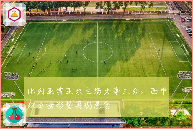 比利亚雷亚尔主场力争三分,西甲积分榜形势再现悬念