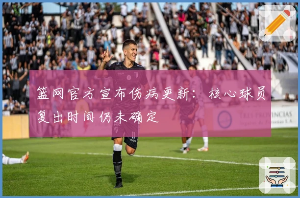 篮网官方宣布伤病更新：核心球员复出时间仍未确定