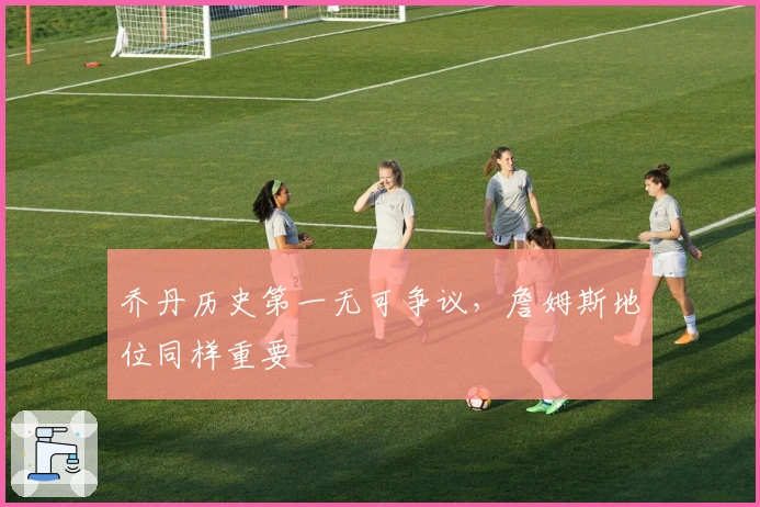 乔丹历史第一无可争议，詹姆斯地位同样重要