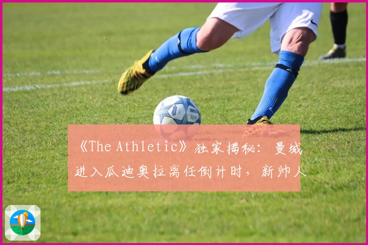 《The Athletic》独家揭秘：曼城进入瓜迪奥拉离任倒计时，新帅人选已敲定！