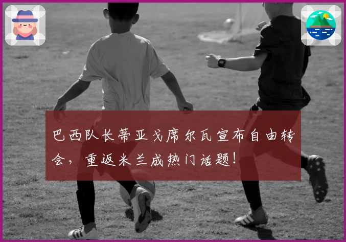 巴西队长蒂亚戈席尔瓦宣布自由转会，重返米兰成热门话题！