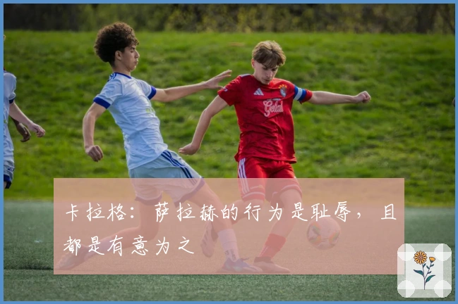 卡拉格：萨拉赫的行为是耻辱，且都是有意为之