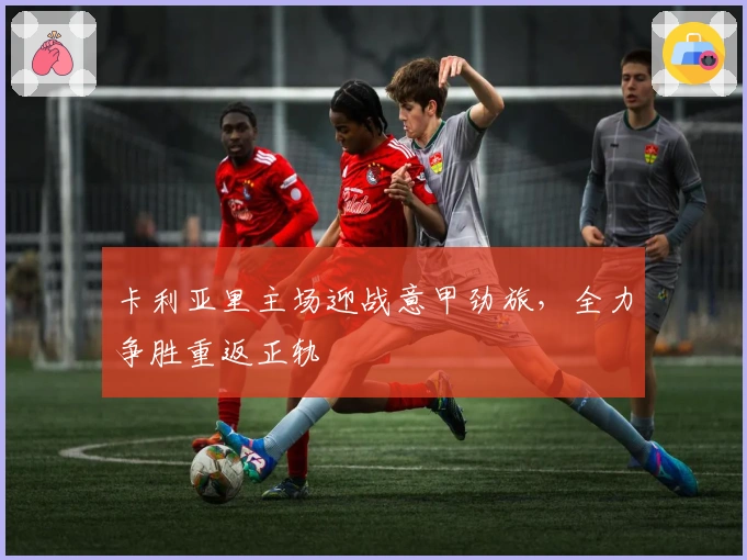 卡利亚里主场迎战意甲劲旅，全力争胜重返正轨