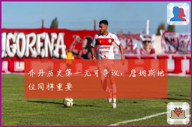 乔丹历史第一无可争议，詹姆斯地位同样重要